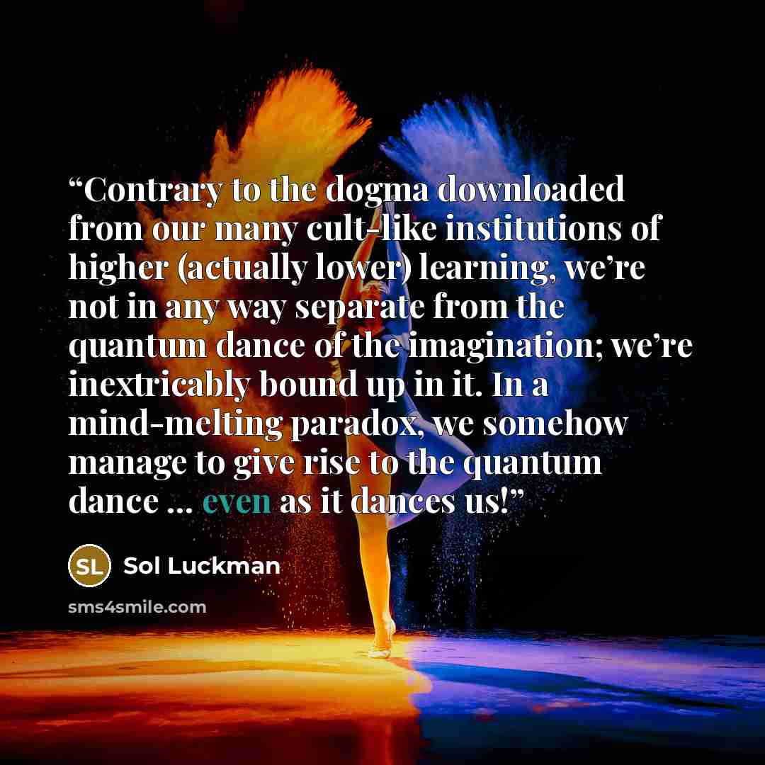 “Contrary to the dogma downloaded from our many cult-like institutions of higher (actually lower) learning, we’re not in any way separate from the quantum dance of the imagination; we’re inextricably bound up in it. In a mind-melting paradox, we somehow manage to give rise to the quantum dance ……” quote by Sol Luckman