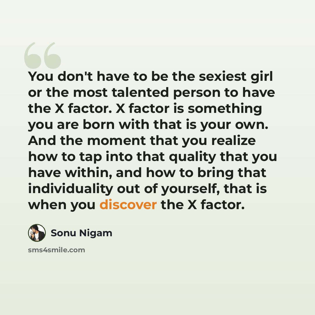 “You don't have to be the sexiest girl or the most talented person to have the X factor. X factor is something you are born with that is your own. And the moment that you realize how to tap into that quality that you have within, and how to bring that individuality out of yourself, that is when you…” quote by Sonu Nigam