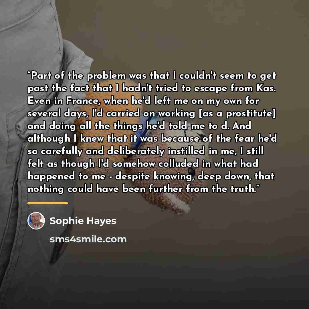 “Part of the problem was that I couldn't seem to get past the fact that I hadn't tried to escape from Kas. Even in France, when he'd left me on my own for several days, I'd carried on working [as a prostitute] and doing all the things he'd told me to d. And although I knew that it was because of…” quote by Sophie Hayes