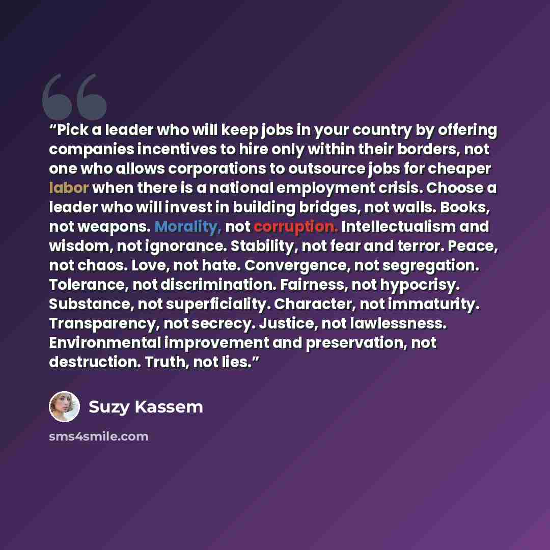 “Pick a leader who will keep jobs in your country by offering companies incentives to hire only within their borders, not one who allows corporations to outsource jobs for cheaper labor when there is a national employment crisis. Choose a leader who will invest in building bridges, not walls…” quote by Suzy Kassem