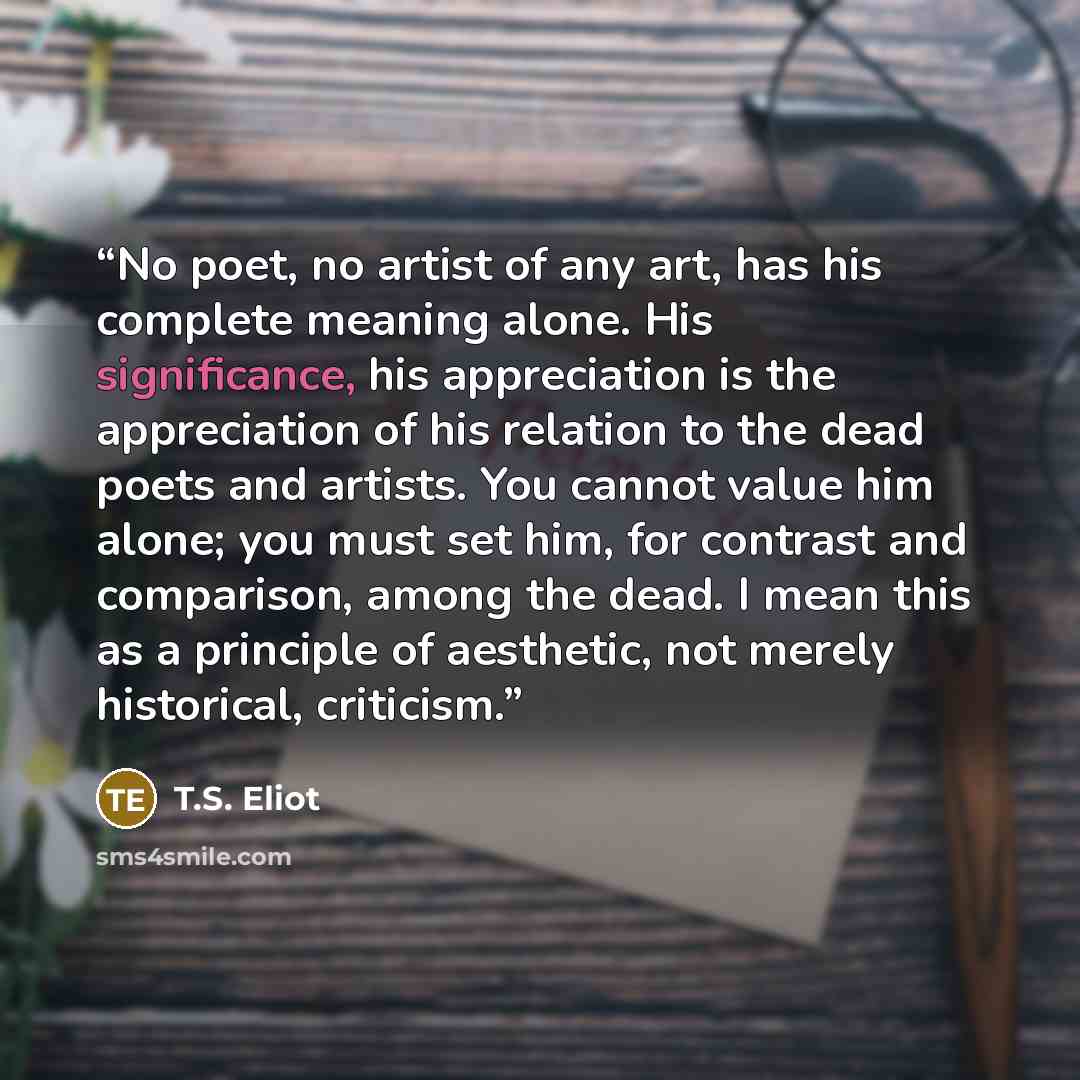 “No poet, no artist of any art, has his complete meaning alone. His significance, his appreciation is the appreciation of his relation to the dead poets and artists. You cannot value him alone; you must set him, for contrast and comparison, among the dead. I mean this as a principle of aesthetic…” quote by T.S. Eliot
