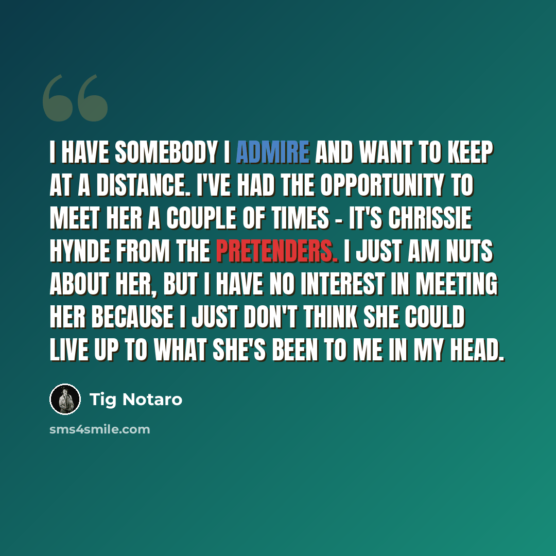 “I have somebody I admire and want to keep at a distance. I've had the opportunity to meet her a couple of times - it's Chrissie Hynde from The Pretenders. I just am nuts about her, but I have no interest in meeting her because I just don't think she could live up to what she's been to me in my head.” quote by Tig Notaro