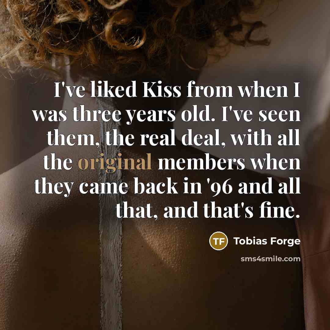 “I've liked Kiss from when I was three years old. I've seen them, the real deal, with all the original members when they came back in '96 and all that, and that's fine.” quote by Tobias Forge