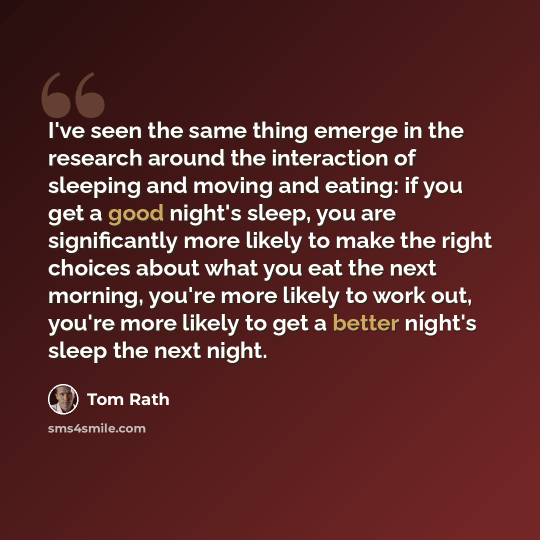 “I've seen the same thing emerge in the research around the interaction of sleeping and moving and eating: if you get a good night's sleep, you are significantly more likely to make the right choices about what you eat the next morning, you're more likely to work out, you're more likely to get a…” quote by Tom Rath
