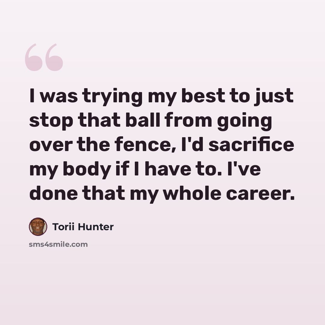 “I was trying my best to just stop that ball from going over the fence, I'd sacrifice my body if I have to. I've done that my whole career.” quote by Torii Hunter