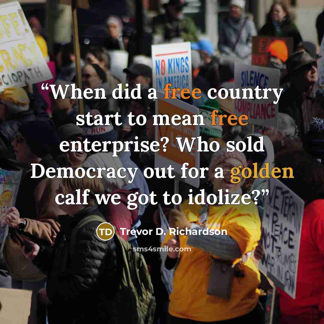 “When did a free country start to mean free enterprise? Who sold Democracy out for a golden calf we got to idolize?” quote by Trevor D. Richardson