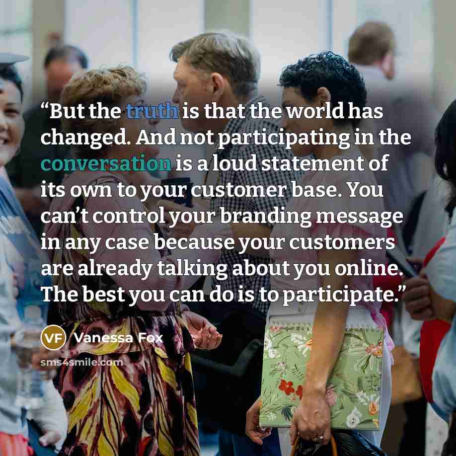 “But the truth is that the world has changed. And not participating in the conversation is a loud statement of its own to your customer base. You can’t control your branding message in any case because your customers are already talking about you online. The best you can do is to participate.” quote by Vanessa Fox