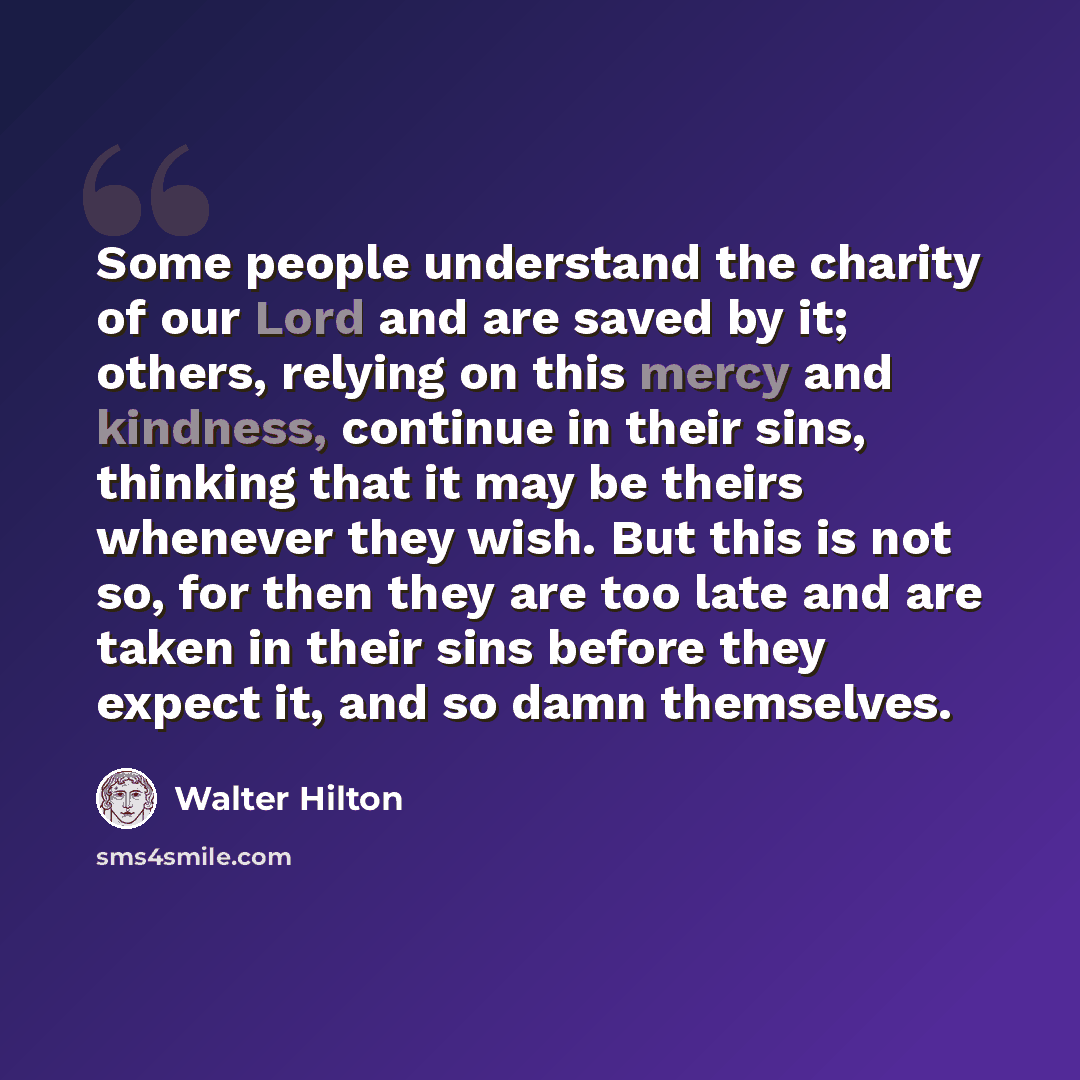 “Some people understand the charity of our Lord and are saved by it; others, relying on this mercy and kindness, continue in their sins, thinking that it may be theirs whenever they wish. But this is not so, for then they are too late and are taken in their sins before they expect it, and so damn…” quote by Walter Hilton