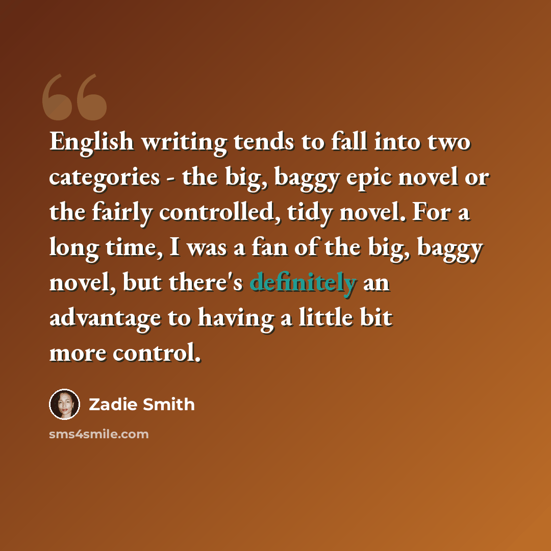“English writing tends to fall into two categories - the big, baggy epic novel or the fairly controlled, tidy novel. For a long time, I was a fan of the big, baggy novel, but there's definitely an advantage to having a little bit more control.” quote by Zadie Smith