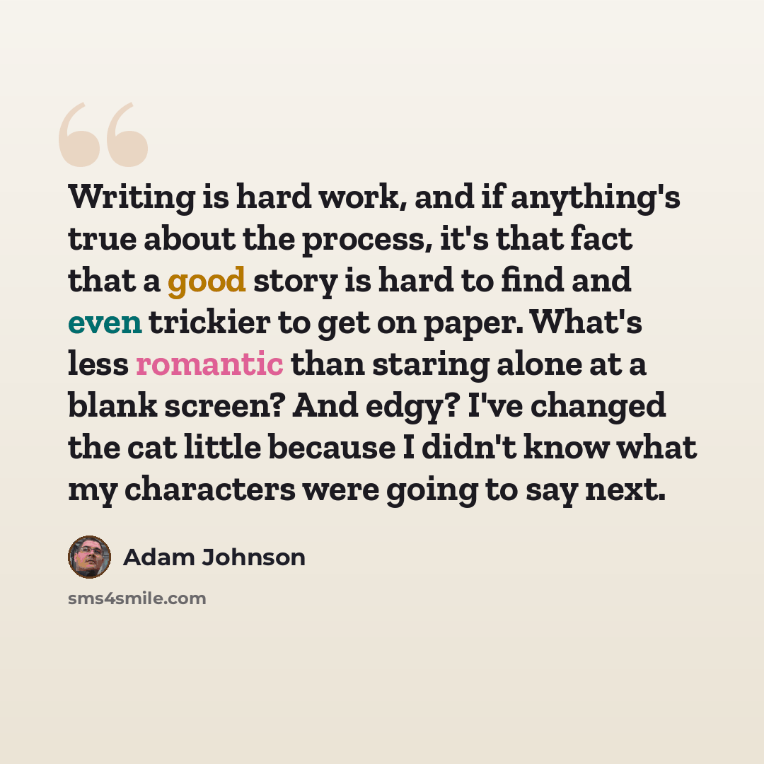 “Writing is hard work, and if anything's true about the process, it's that fact that a good story is hard to find and even trickier to get on paper. What's less romantic than staring alone at a blank screen? And edgy? I've changed the cat little because I didn't know what my characters were going…” quote by Adam Johnson