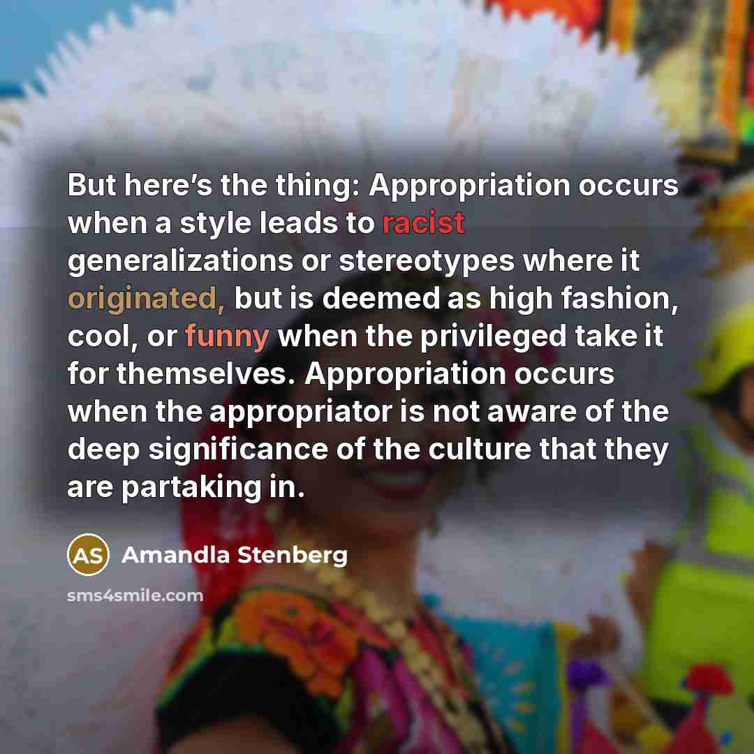 “But here’s the thing: Appropriation occurs when a style leads to racist generalizations or stereotypes where it originated, but is deemed as high fashion, cool, or funny when the privileged take it for themselves. Appropriation occurs when the appropriator is not aware of the deep significance of…” quote by Amandla Stenberg