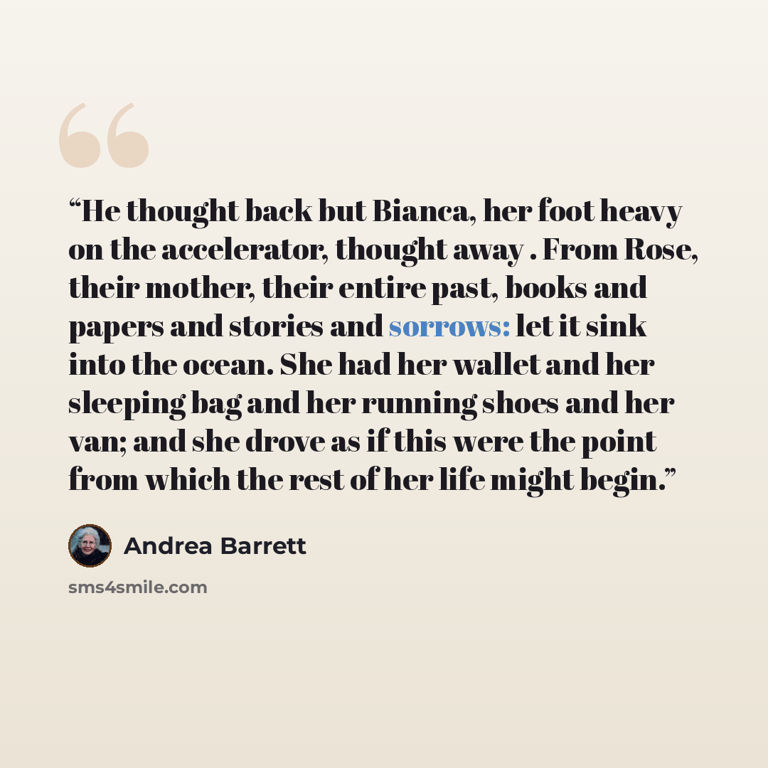 “He thought back but Bianca, her foot heavy on the accelerator, thought away . From Rose, their mother, their entire past, books and papers and stories and sorrows: let it sink into the ocean. She had her wallet and her sleeping bag and her running shoes and her van; and she drove as if this were…” quote by Andrea Barrett