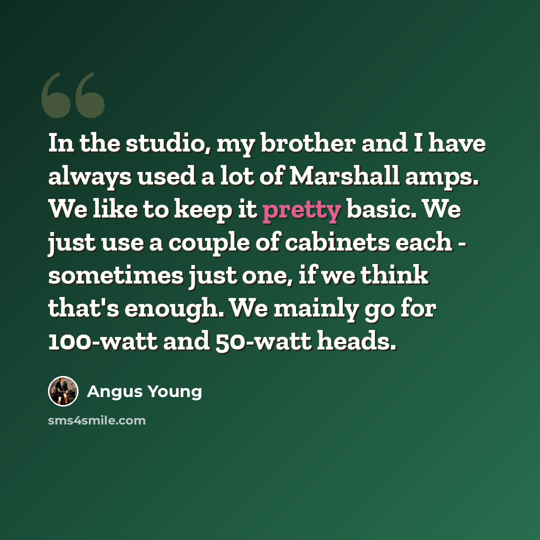 “In the studio, my brother and I have always used a lot of Marshall amps. We like to keep it pretty basic. We just use a couple of cabinets each - sometimes just one, if we think that's enough. We mainly go for 100-watt and 50-watt heads.” quote by Angus Young