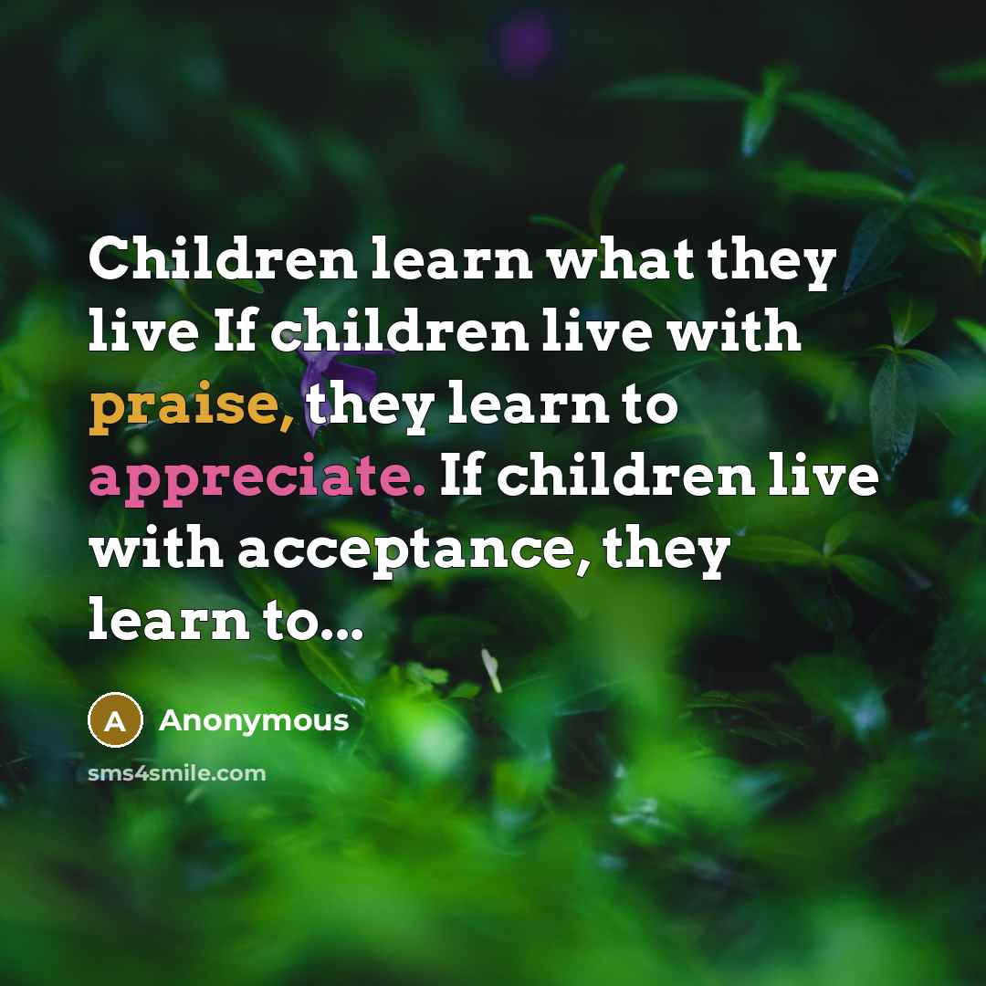 “Children learn what they live If children live with praise, they learn to appreciate. If children live with acceptance, they learn to...” quote by Anonymous