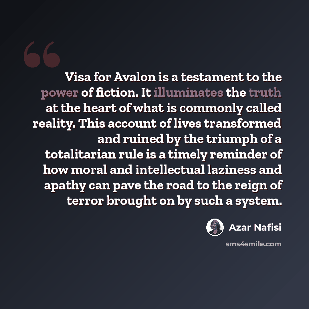“Visa for Avalon is a testament to the power of fiction. It illuminates the truth at the heart of what is commonly called reality. This account of lives transformed and ruined by the triumph of a totalitarian rule is a timely reminder of how moral and intellectual laziness and apathy can pave the…” quote by Azar Nafisi