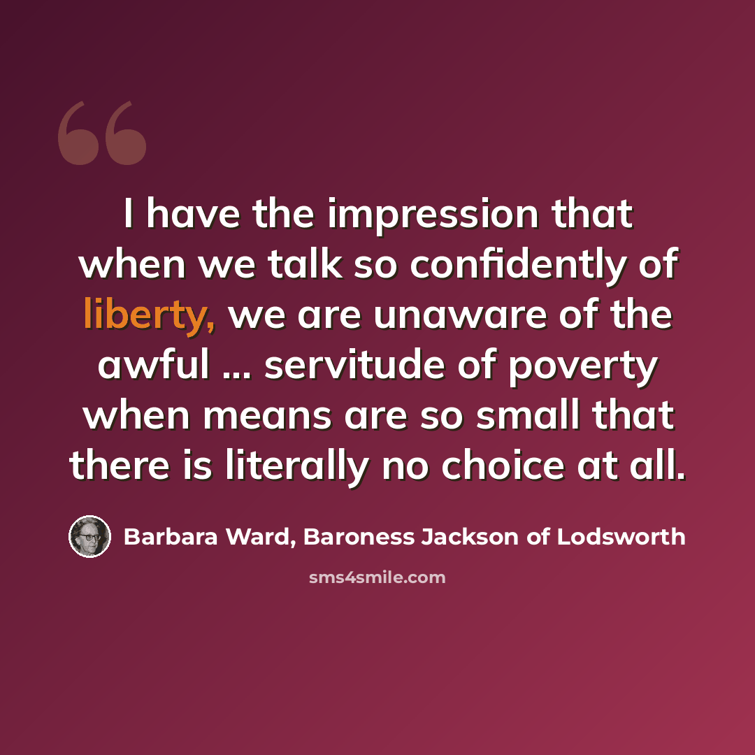 “I have the impression that when we talk so confidently of liberty, we are unaware of the awful ... servitude of poverty when means are so small that there is literally no choice at all.” quote by Barbara Ward, Baroness Jackson of Lodsworth