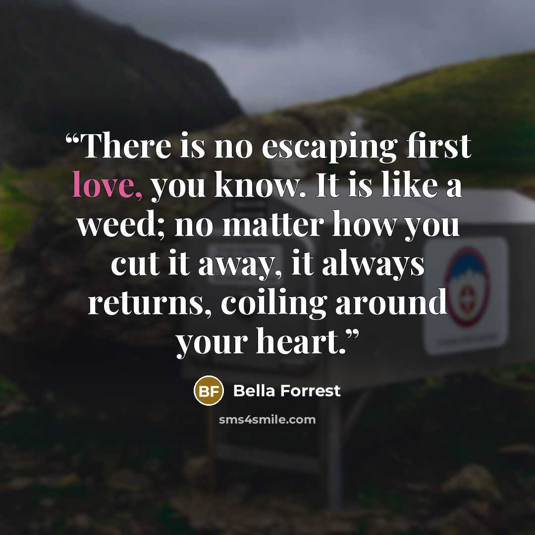 “There is no escaping first love, you know. It is like a weed; no matter how you cut it away, it always returns, coiling around your heart.” quote by Bella Forrest