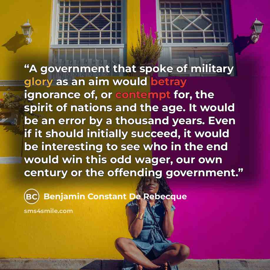 “A government that spoke of military glory as an aim would betray ignorance of, or contempt for, the spirit of nations and the age. It would be an error by a thousand years. Even if it should initially succeed, it would be interesting to see who in the end would win this odd wager, our own century…” quote by Benjamin Constant De Rebecque