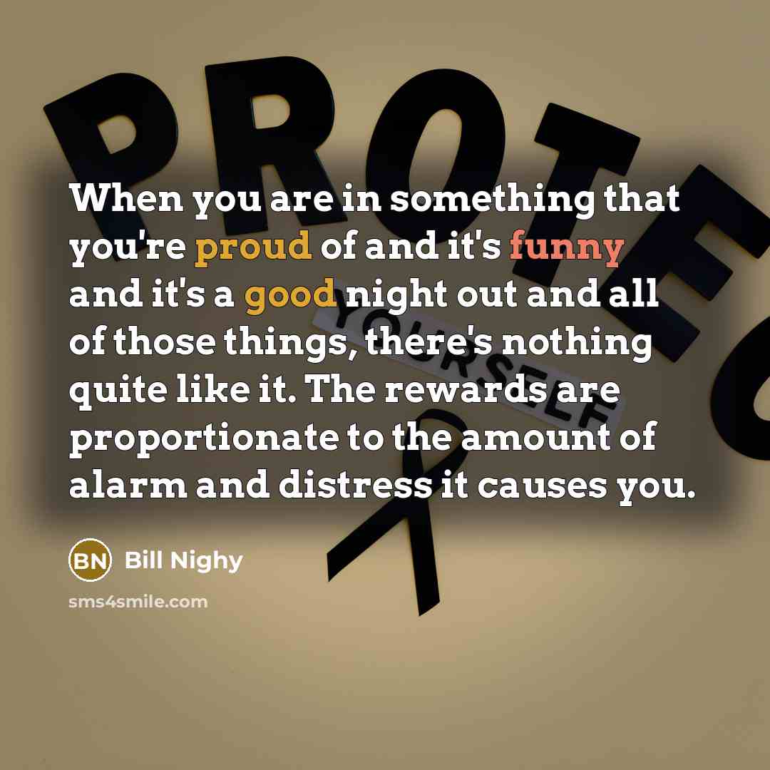 “When you are in something that you're proud of and it's funny and it's a good night out and all of those things, there's nothing quite like it. The rewards are proportionate to the amount of alarm and distress it causes you.” quote by Bill Nighy