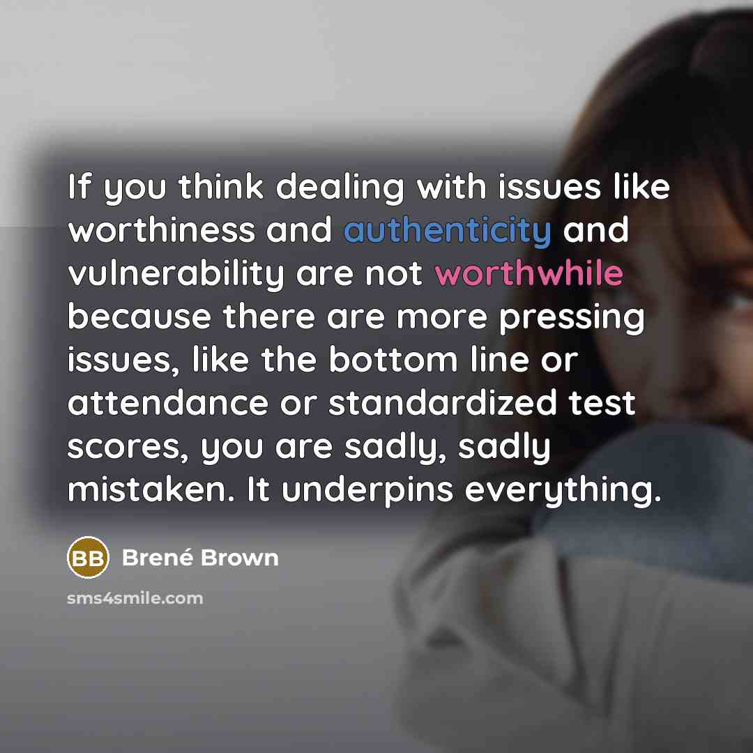 “If you think dealing with issues like worthiness and authenticity and vulnerability are not worthwhile because there are more pressing issues, like the bottom line or attendance or standardized test scores, you are sadly, sadly mistaken. It underpins everything.” quote by Brene Brown