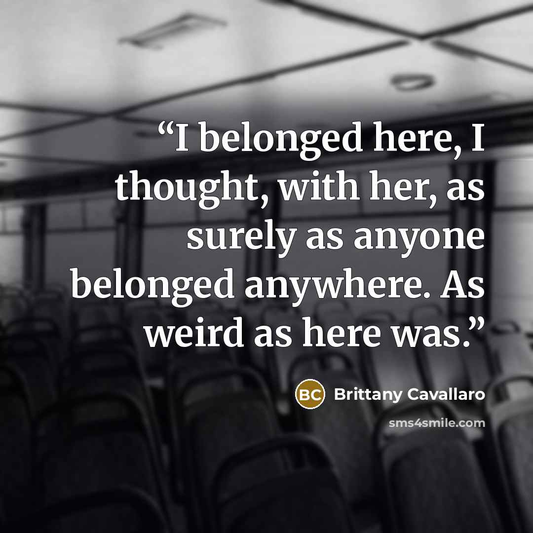 “I belonged here, I thought, with her, as surely as anyone belonged anywhere. As weird as here was.” quote by Brittany Cavallaro