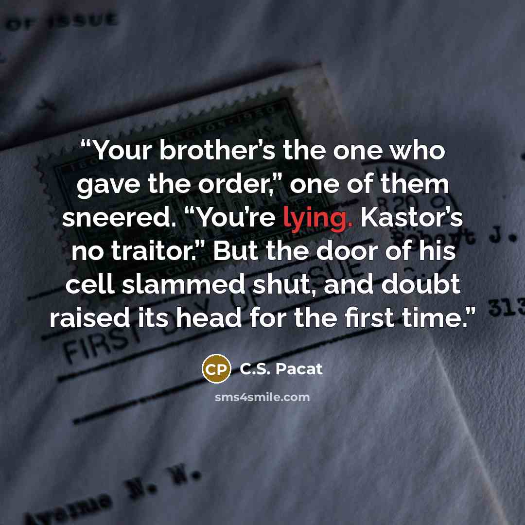 “Your brother’s the one who gave the order,” one of them sneered. “You’re lying. Kastor’s no traitor.” But the door of his cell slammed shut, and doubt raised its head for the first time.” quote by C.S. Pacat