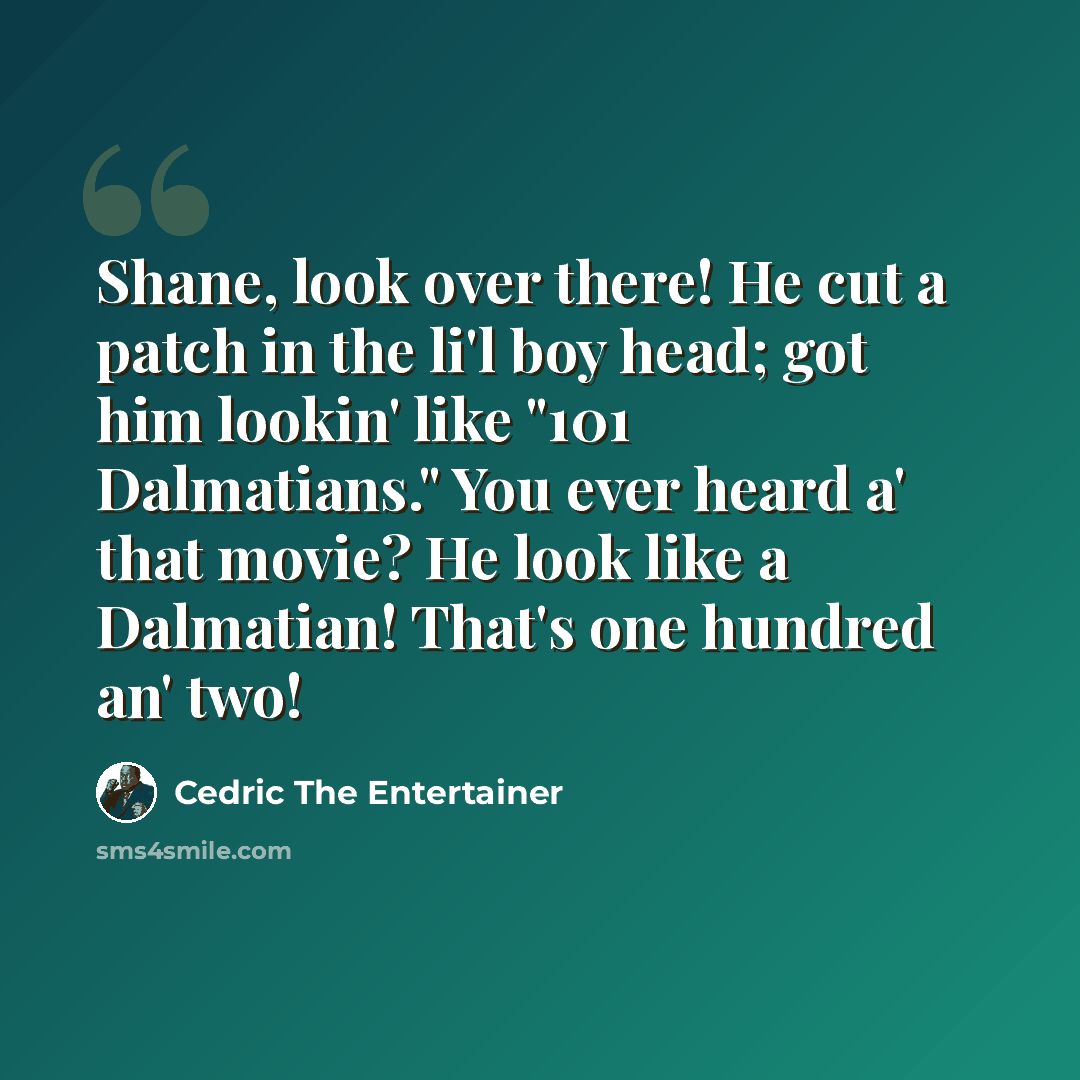 “Shane, look over there! He cut a patch in the li'l boy head; got him lookin' like "101 Dalmatians." You ever heard a' that movie? He look like a Dalmatian! That's one hundred an' two!” quote by Cedric The Entertainer
