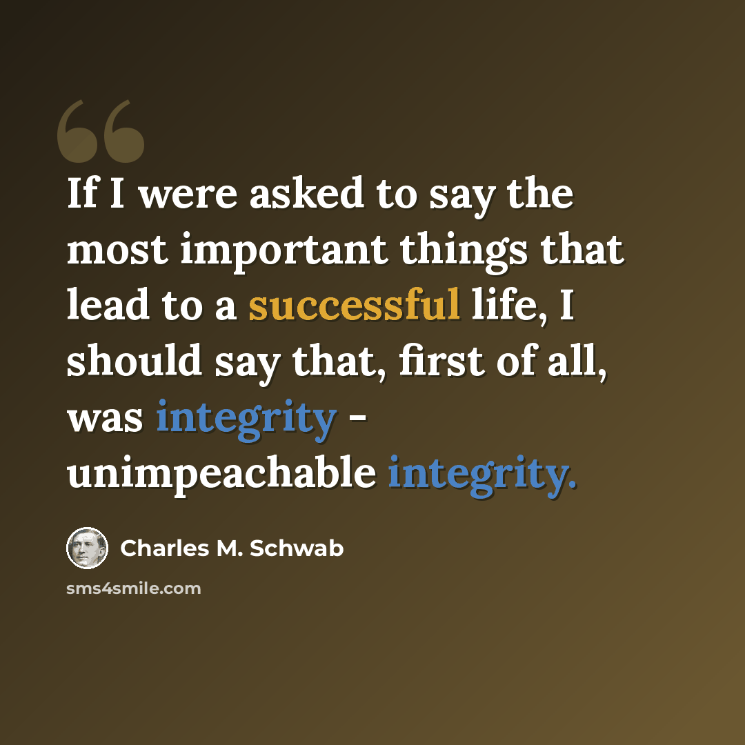 “If I were asked to say the most important things that lead to a successful life, I should say that, first of all, was integrity - unimpeachable integrity.” quote by Charles M. Schwab