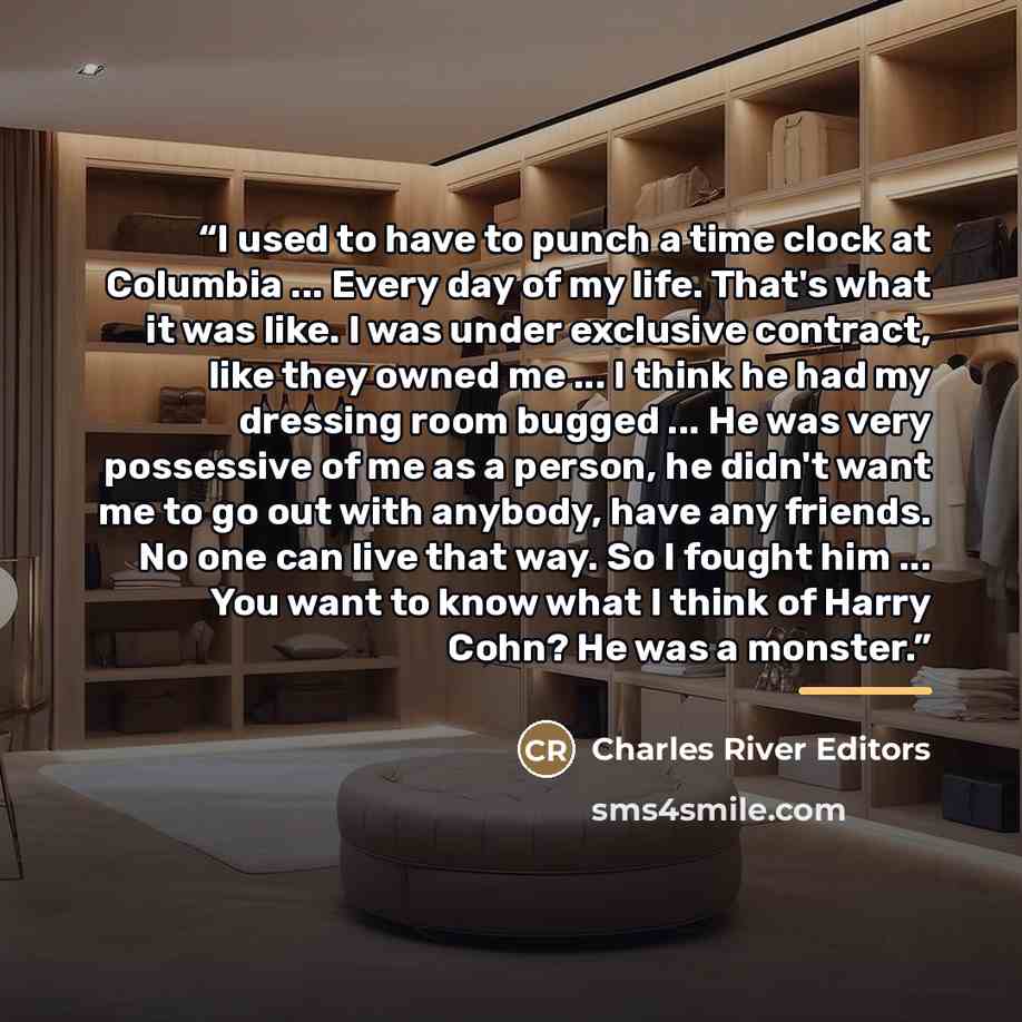 “I used to have to punch a time clock at Columbia ... Every day of my life. That's what it was like. I was under exclusive contract, like they owned me ... I think he had my dressing room bugged ... He was very possessive of me as a person, he didn't want me to go out with anybody, have any…” quote by Charles River Editors
