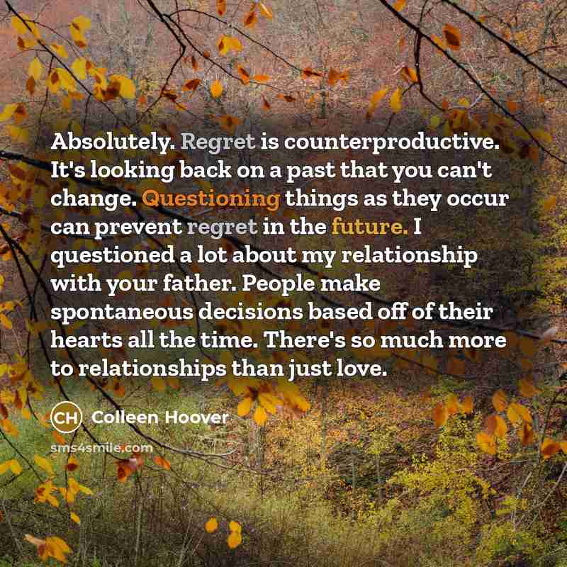 “Absolutely. Regret is counterproductive. It's looking back on a past that you can't change. Questioning things as they occur can prevent regret in the future. I questioned a lot about my relationship with your father. People make spontaneous decisions based off of their hearts all the time…” quote by Colleen Hoover