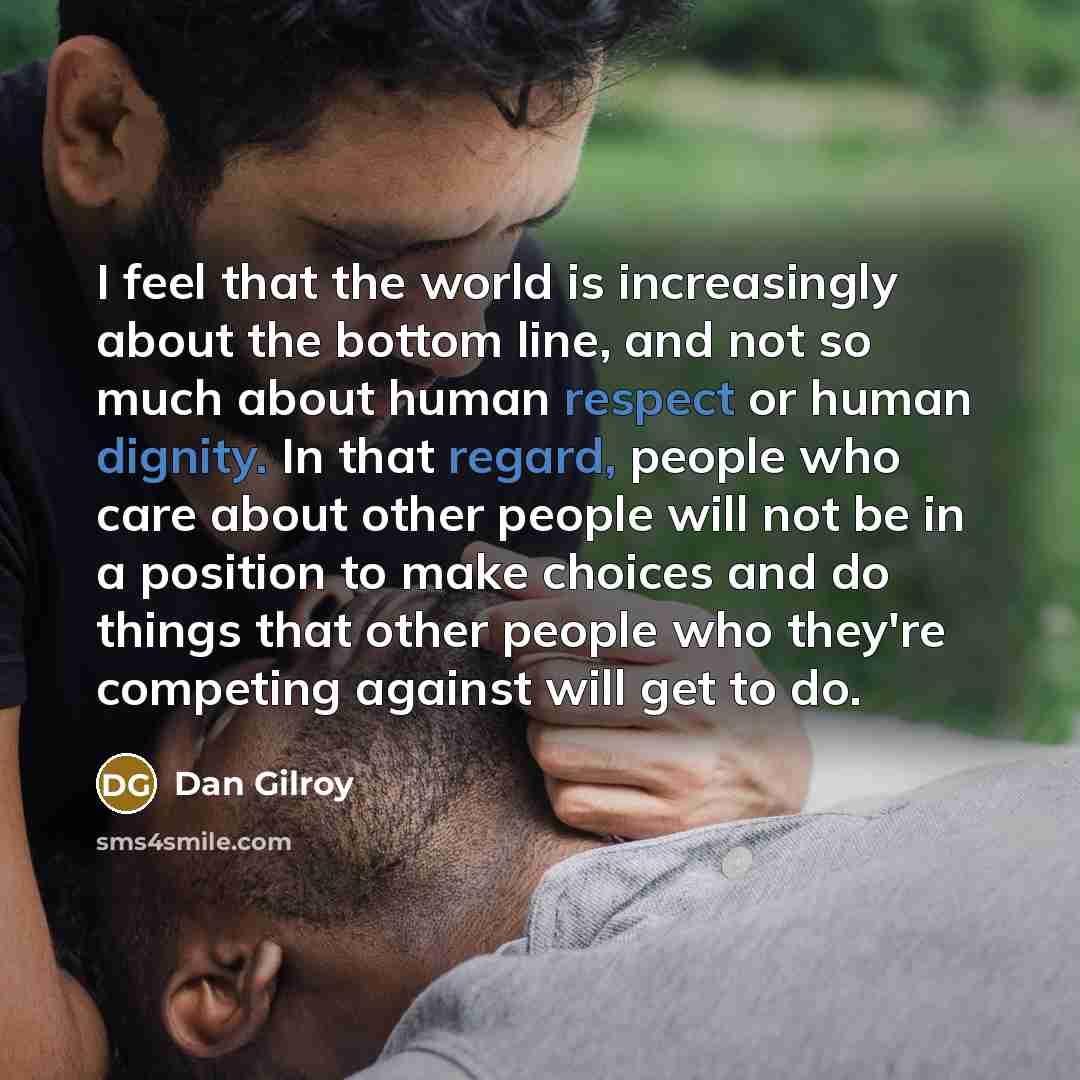 “I feel that the world is increasingly about the bottom line, and not so much about human respect or human dignity. In that regard, people who care about other people will not be in a position to make choices and do things that other people who they're competing against will get to do.” quote by Dan Gilroy