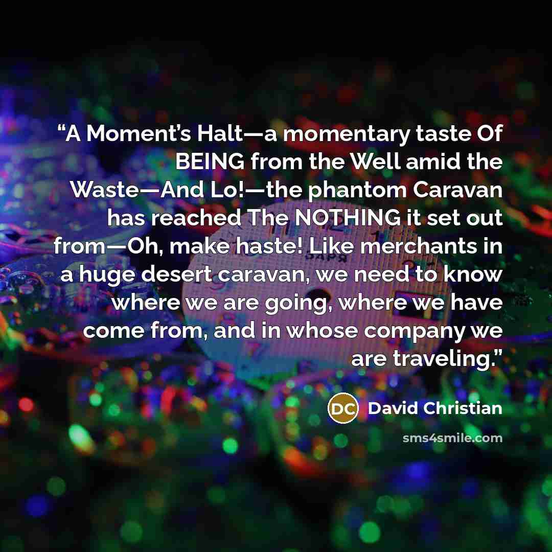 “A Moment’s Halt—a momentary taste Of BEING from the Well amid the Waste—And Lo!—the phantom Caravan has reached The NOTHING it set out from—Oh, make haste! Like merchants in a huge desert caravan, we need to know where we are going, where we have come from, and in whose company we are traveling.” quote by David Christian