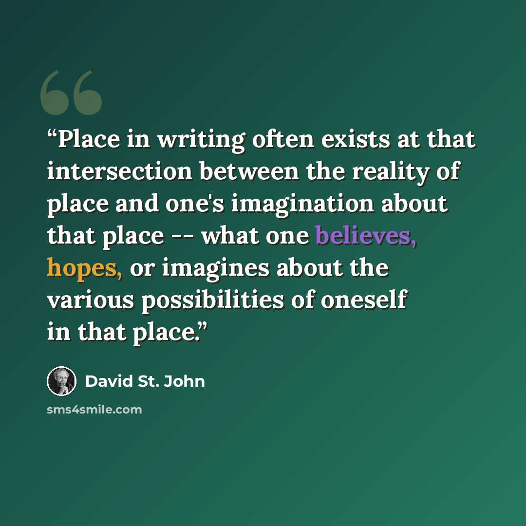 “Place in writing often exists at that intersection between the reality of place and one's imagination about that place -- what one believes, hopes, or imagines about the various possibilities of oneself in that place.” quote by David St. John