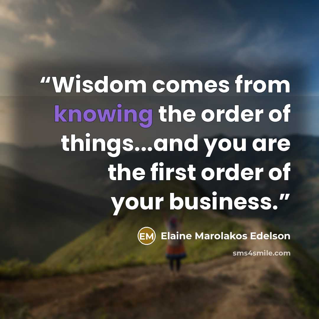 “Wisdom comes from knowing the order of things...and you are the first order of your business.” quote by Elaine Marolakos Edelson