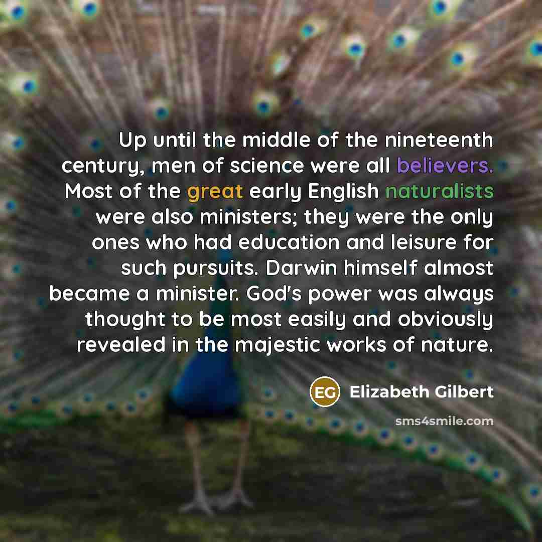 “Up until the middle of the nineteenth century, men of science were all believers. Most of the great early English naturalists were also ministers; they were the only ones who had education and leisure for such pursuits. Darwin himself almost became a minister. God's power was always thought to be…” quote by Elizabeth Gilbert