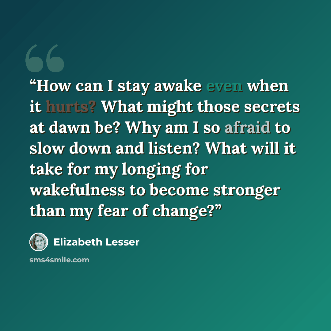 “How can I stay awake even when it hurts? What might those secrets at dawn be? Why am I so afraid to slow down and listen? What will it take for my longing for wakefulness to become stronger than my fear of change?” quote by Elizabeth Lesser
