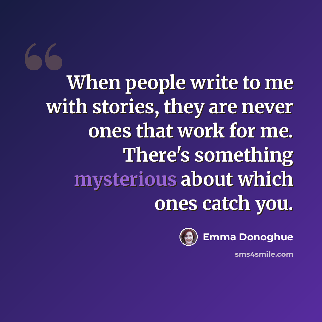 “When people write to me with stories, they are never ones that work for me. There's something mysterious about which ones catch you.” quote by Emma Donoghue