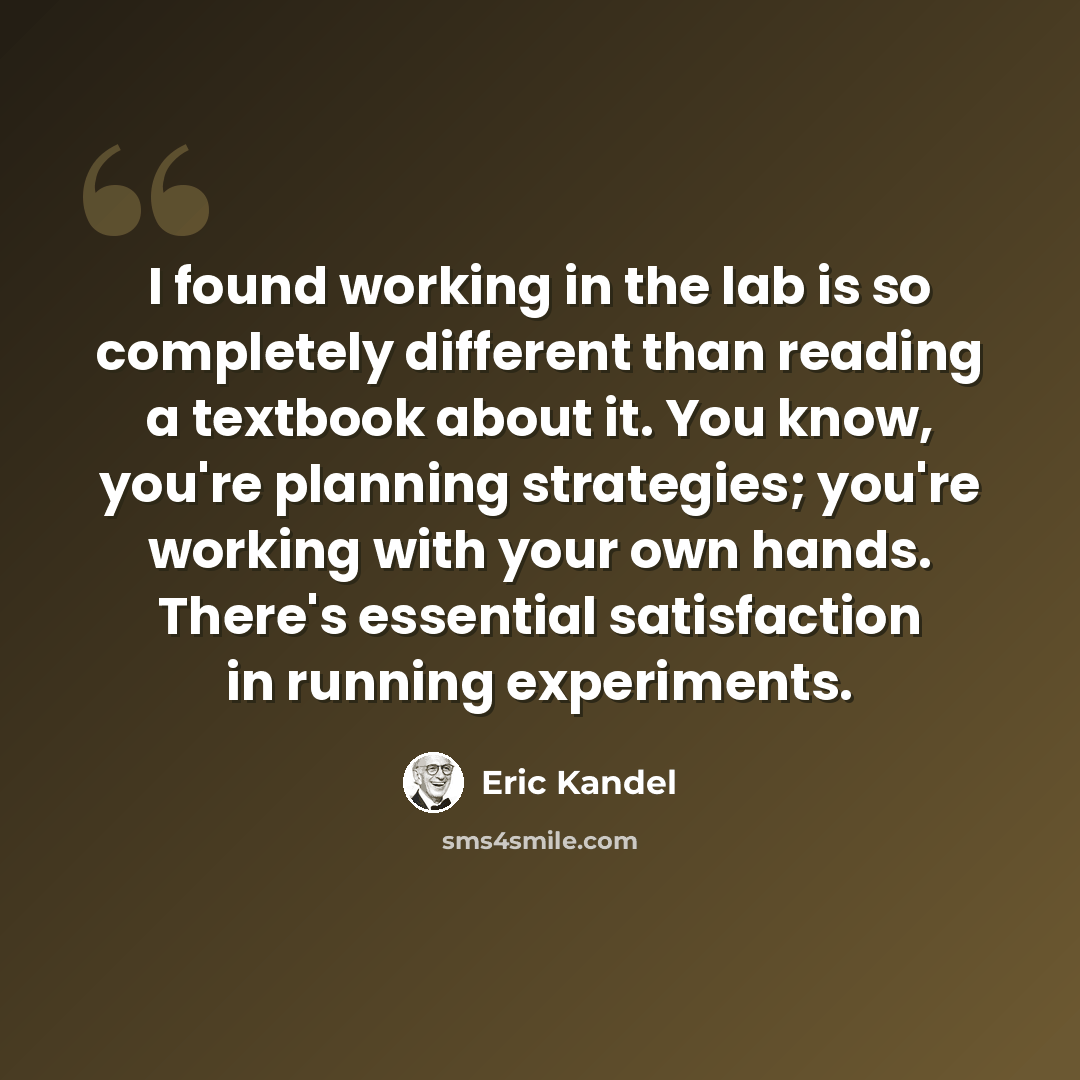 “I found working in the lab is so completely different than reading a textbook about it. You know, you're planning strategies; you're working with your own hands. There's essential satisfaction in running experiments.” quote by Eric Kandel