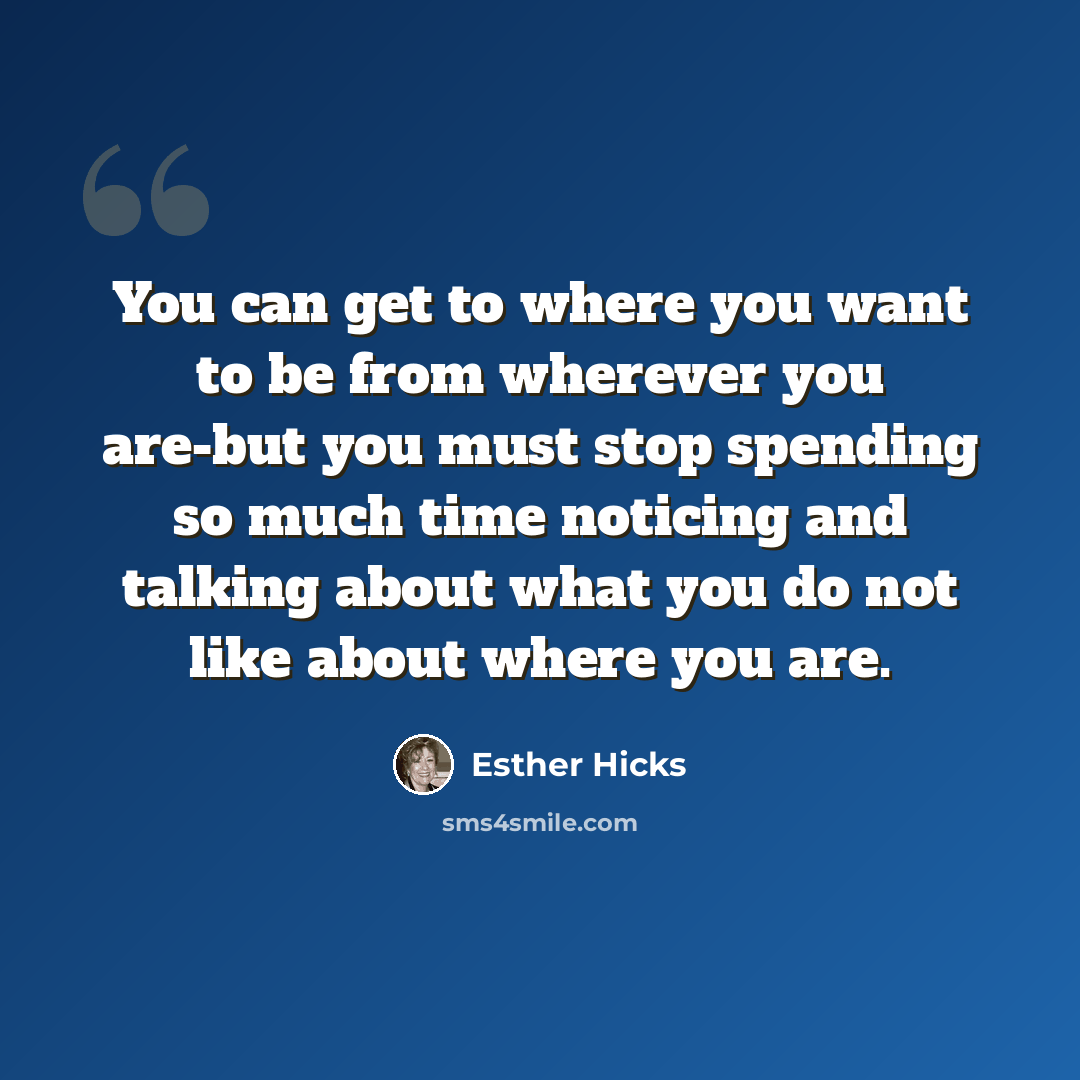 “You can get to where you want to be from wherever you are-but you must stop spending so much time noticing and talking about what you do not like about where you are.” quote by Esther Hicks