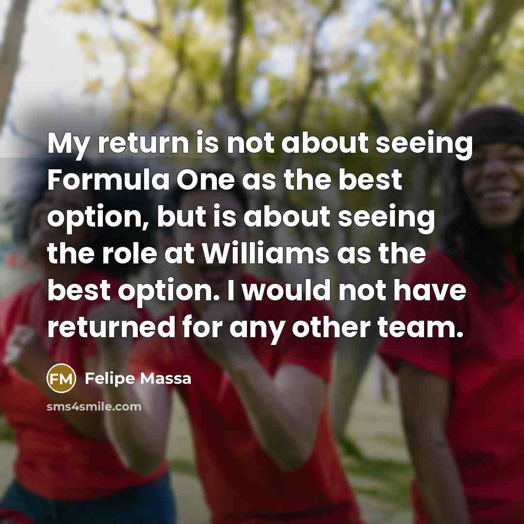 “My return is not about seeing Formula One as the best option, but is about seeing the role at Williams as the best option. I would not have returned for any other team.” quote by Felipe Massa