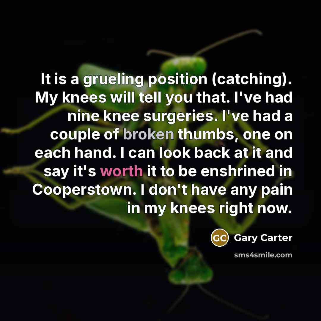 “It is a grueling position (catching). My knees will tell you that. I've had nine knee surgeries. I've had a couple of broken thumbs, one on each hand. I can look back at it and say it's worth it to be enshrined in Cooperstown. I don't have any pain in my knees right now.” quote by Gary Carter