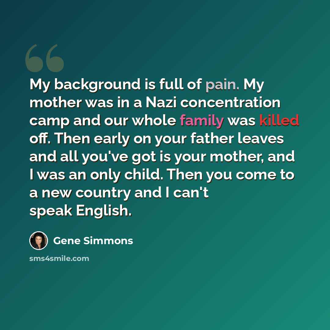 “My background is full of pain. My mother was in a Nazi concentration camp and our whole family was killed off. Then early on your father leaves and all you've got is your mother, and I was an only child. Then you come to a new country and I can't speak English.” quote by Gene Simmons