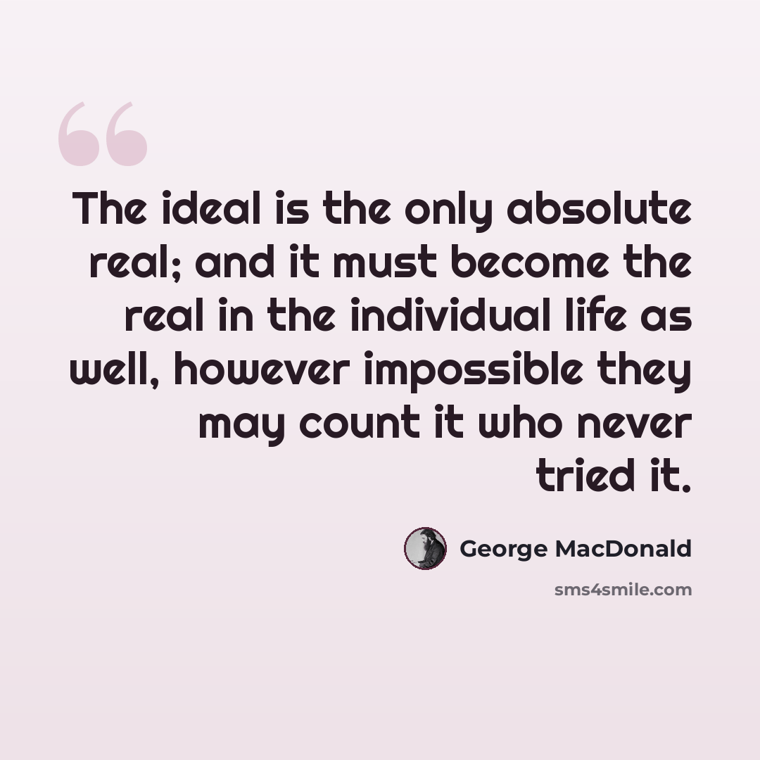 “The ideal is the only absolute real; and it must become the real in the individual life as well, however impossible they may count it who never tried it.” quote by George MacDonald