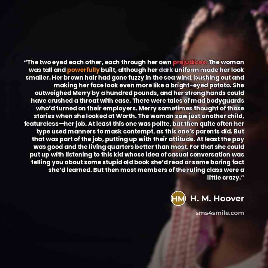 “The two eyed each other, each through her own prejudices. The woman was tall and powerfully built, although her dark uniform made her look smaller. Her brown hair had gone fuzzy in the sea wind, bushing out and making her face look even more like a bright-eyed potato. She outweighed Merry by a…” quote by H. M. Hoover