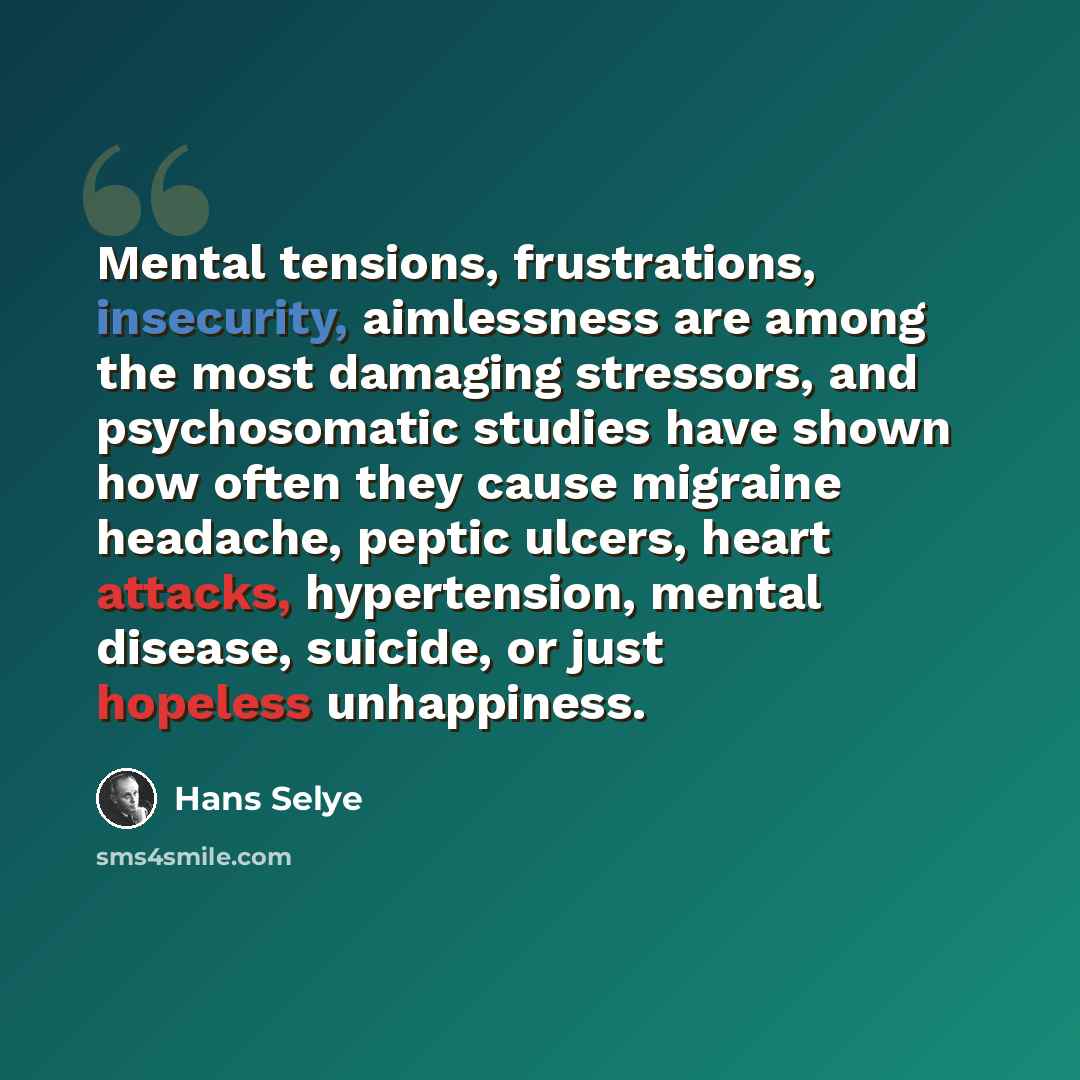 “Mental tensions, frustrations, insecurity, aimlessness are among the most damaging stressors, and psychosomatic studies have shown how often they cause migraine headache, peptic ulcers, heart attacks, hypertension, mental disease, suicide, or just hopeless unhappiness.” quote by Hans Selye