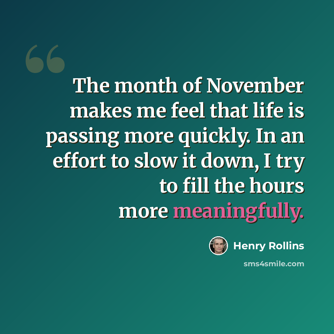 “The month of November makes me feel that life is passing more quickly. In an effort to slow it down, I try to fill the hours more meaningfully.” quote by Henry Rollins