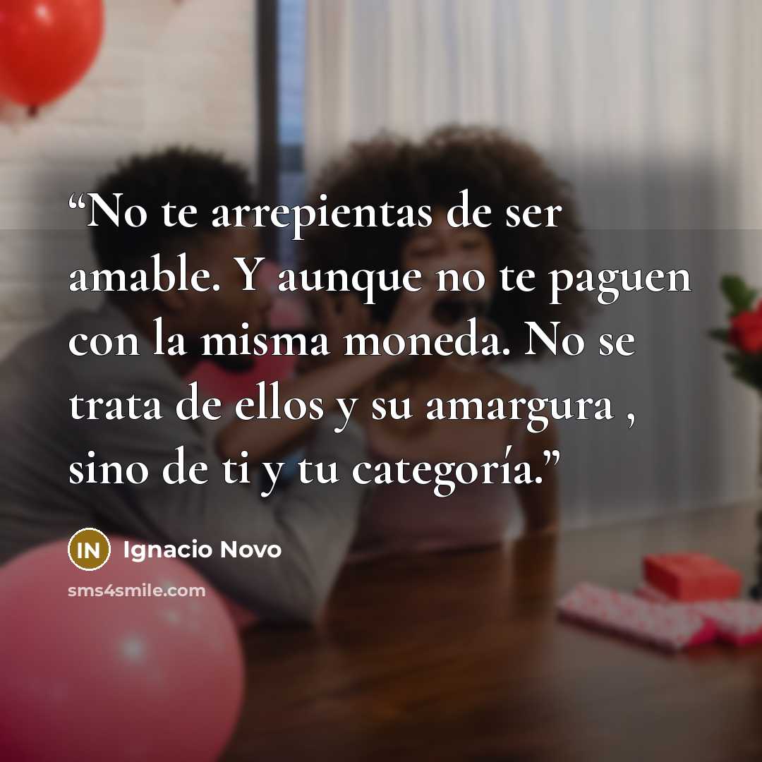 “No te arrepientas de ser amable. Y aunque no te paguen con la misma moneda. No se trata de ellos y su amargura , sino de ti y tu categoría.” quote by Ignacio Novo