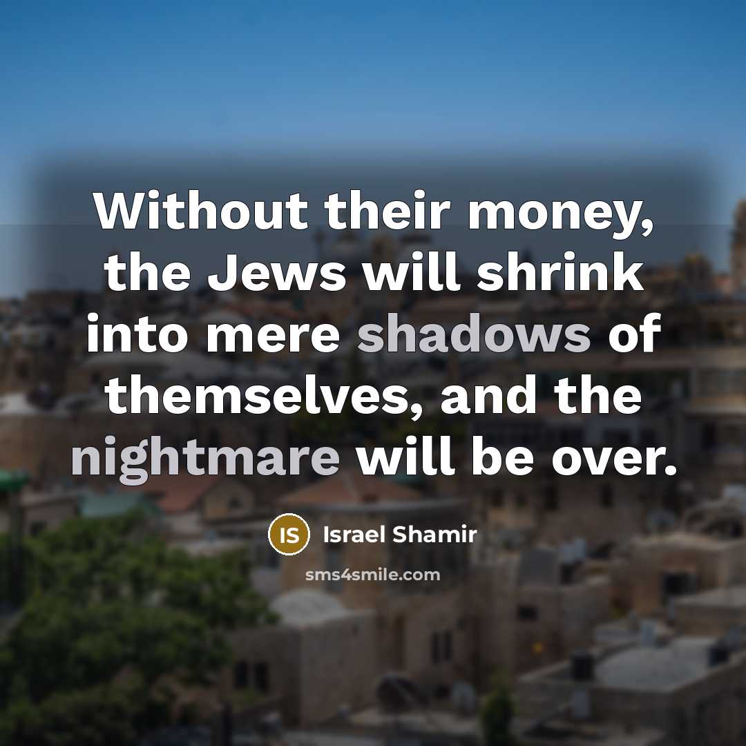“Without their money, the Jews will shrink into mere shadows of themselves, and the nightmare will be over.” quote by Israel Shamir