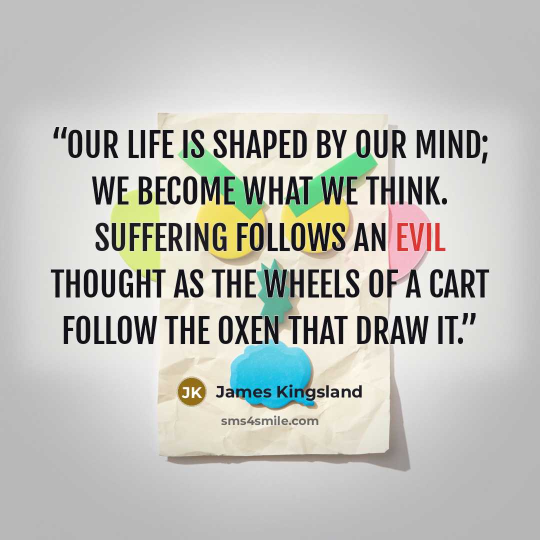 “Our life is shaped by our mind; we become what we think. Suffering follows an evil thought as the wheels of a cart follow the oxen that draw it.” quote by James Kingsland