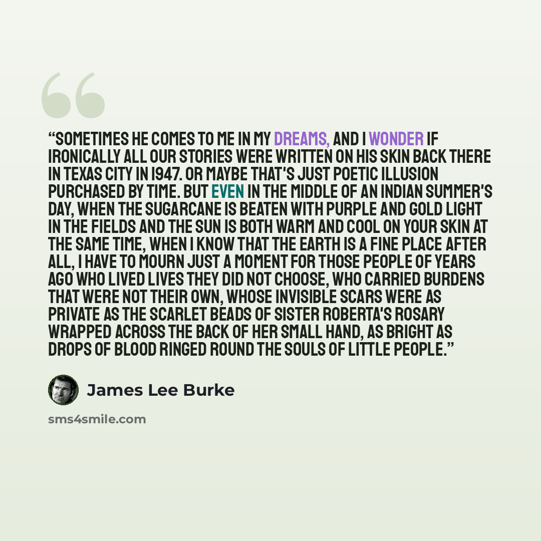 “Sometimes he comes to me in my dreams, and I wonder if ironically all our stories were written on his skin back there in Texas City in 1947. Or maybe that's just poetic illusion purchased by time. But even in the middle of an Indian summer's day, when the sugarcane is beaten with purple and gold…” quote by James Lee Burke